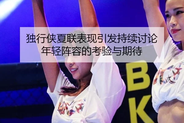 独行侠夏联表现引发持续讨论 年轻阵容的考验与期待