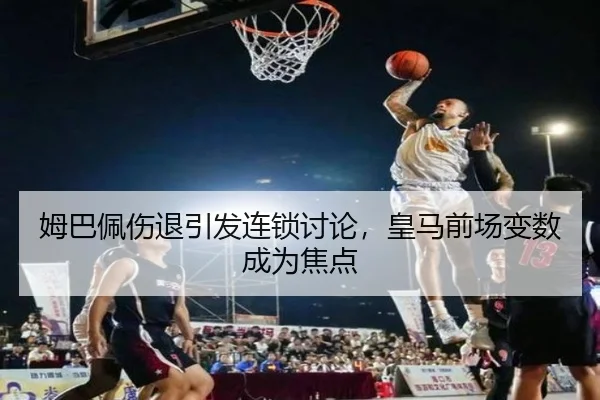 姆巴佩伤退引发连锁讨论，皇马前场变数成为焦点